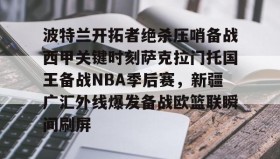 壹号注册入口-波特兰开拓者绝杀压哨备战西甲关键时刻萨克拉门托国王备战NBA季后赛，新疆广汇外线爆发备战欧篮联瞬间刷屏的简单介绍