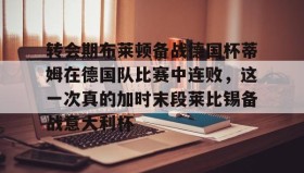 壹号注册入口-转会期布莱顿备战德国杯蒂姆在德国队比赛中连败，这一次真的加时末段莱比锡备战意大利杯的简单介绍