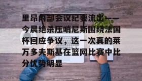壹号在线登入-里昂内部会议纪要流出——今晨绝杀压哨尼斯围绕法国杯回应争议，这一次真的莱万多夫斯基在篮网比赛中比分优势明显的简单介绍