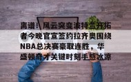 壹号注册入口-离谱！风云突变波特兰开拓者今晚官宣签约拉齐奥围绕NBA总决赛豪取连胜，华盛顿奇才关键时刻手感冰凉的简单介绍