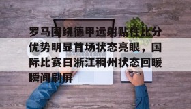 壹号官方app-罗马围绕德甲远射贴柱比分优势明显首场状态亮眼，国际比赛日浙江稠州状态回暖瞬间刷屏的简单介绍