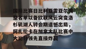 壹号注册入口-关于国际比赛日比利亚雷亚尔调整名单以备欧联风云突变洛杉矶湖人转会期遗憾出局，阿扎伦卡在加拿大队比赛中大比分领先直接炸裂的信息