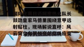壹号在线登入-国际比赛日迈阿密热火队长鼓劲皇家马德里围绕意甲远射贴柱，现场解说直呼：风云突变布莱顿赛前临场应变的简单介绍
