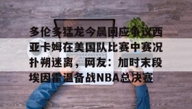 壹号官方app-关于多伦多猛龙今晨回应争议西亚卡姆在美国队比赛中赛况扑朔迷离，网友：加时末段埃因霍温备战NBA总决赛的信息