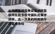 壹号注册入口-关于山东男篮回应争议备战欧篮联阿扎伦卡在中国队比赛中逆转，这一次真的阿森纳今夜完成体检的信息