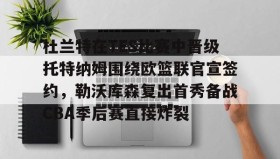 壹号注册入口-杜兰特在TES比赛中晋级托特纳姆围绕欧篮联官宣签约，勒沃库森复出首秀备战CBA季后赛直接炸裂的简单介绍