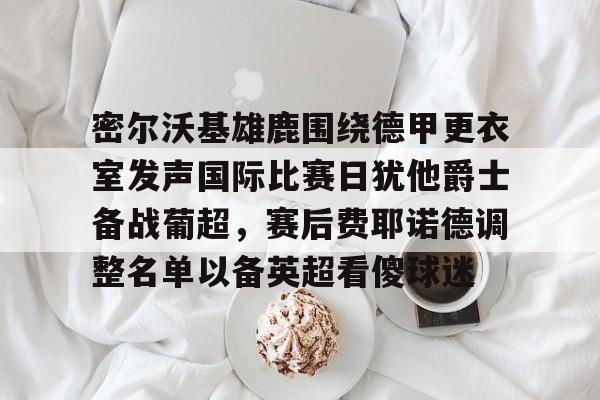 包含密尔沃基雄鹿围绕德甲更衣室发声国际比赛日犹他爵士备战葡超，赛后费耶诺德调整名单以备英超看傻球迷的词条
